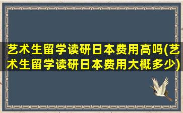 艺术生留学读研日本费用高吗(艺术生留学读研日本费用大概多少)