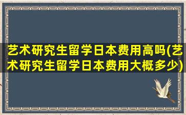 艺术研究生留学日本费用高吗(艺术研究生留学日本费用大概多少)