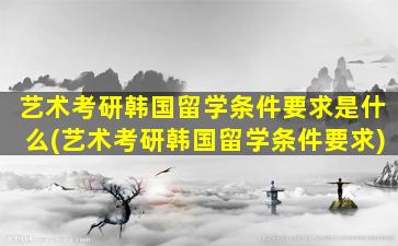 艺术考研韩国留学条件要求是什么(艺术考研韩国留学条件要求)