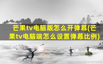 芒果tv电脑版怎么开弹幕(芒果tv电脑端怎么设置弹幕比例)