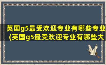 英国g5最受欢迎专业有哪些专业(英国g5最受欢迎专业有哪些大学)