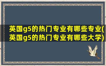 英国g5的热门专业有哪些专业(英国g5的热门专业有哪些大学)