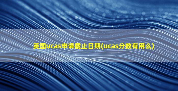 英国ucas申请截止日期(ucas分数有用么)