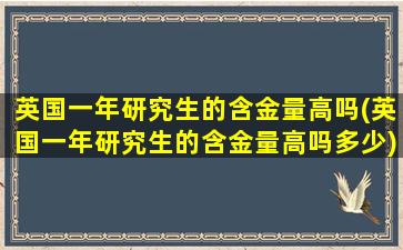 英国一年研究生的含金量高吗(英国一年研究生的含金量高吗多少)