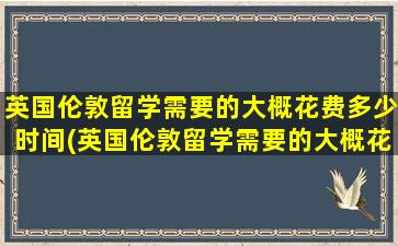 英国伦敦留学需要的大概花费多少时间(英国伦敦留学需要的大概花费是多少)