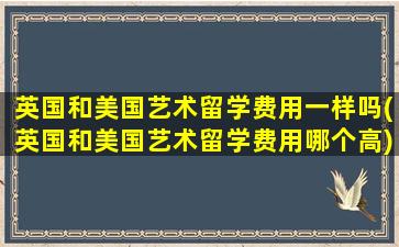 英国和美国艺术留学费用一样吗(英国和美国艺术留学费用哪个高)