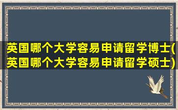 英国哪个大学容易申请留学博士(英国哪个大学容易申请留学硕士)