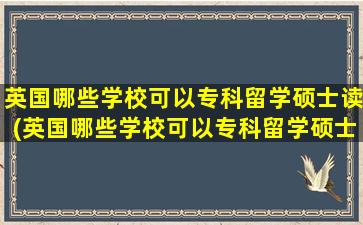 英国哪些学校可以专科留学硕士读(英国哪些学校可以专科留学硕士学历)