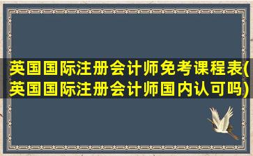 英国国际注册会计师免考课程表(英国国际注册会计师国内认可吗)