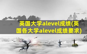 英国大学alevel成绩(英国各大学alevel成绩要求)