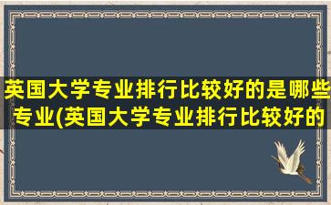 英国大学专业排行比较好的是哪些专业(英国大学专业排行比较好的是哪些)