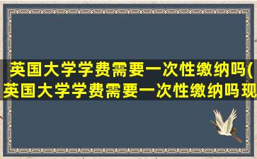 英国大学学费需要一次性缴纳吗(英国大学学费需要一次性缴纳吗现在)