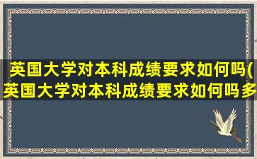 英国大学对本科成绩要求如何吗(英国大学对本科成绩要求如何吗多少分)