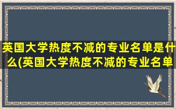 英国大学热度不减的专业名单是什么(英国大学热度不减的专业名单)