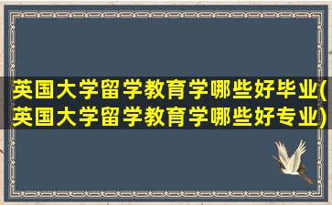 英国大学留学教育学哪些好毕业(英国大学留学教育学哪些好专业)