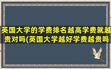 英国大学的学费排名越高学费就越贵对吗(英国大学越好学费越贵吗)