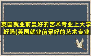 英国就业前景好的艺术专业上大学好吗(英国就业前景好的艺术专业上海大学)