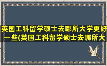 英国工科留学硕士去哪所大学更好一些(英国工科留学硕士去哪所大学更好呢)