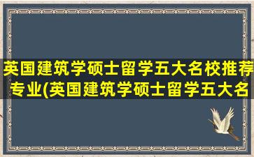 英国建筑学硕士留学五大名校推荐专业(英国建筑学硕士留学五大名校推荐哪个)