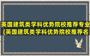 英国建筑类学科优势院校推荐专业(英国建筑类学科优势院校推荐名单)