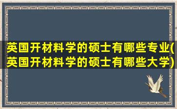 英国开材料学的硕士有哪些专业(英国开材料学的硕士有哪些大学)