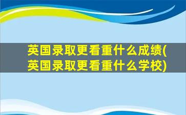 英国录取更看重什么成绩(英国录取更看重什么学校)