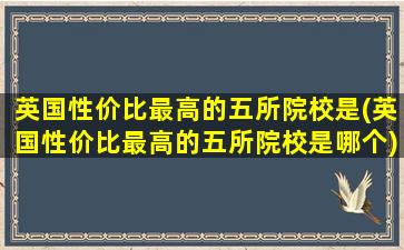 英国性价比最高的五所院校是(英国性价比最高的五所院校是哪个)