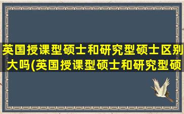 英国授课型硕士和研究型硕士区别大吗(英国授课型硕士和研究型硕士区别是什么)