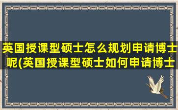 英国授课型硕士怎么规划申请博士呢(英国授课型硕士如何申请博士)