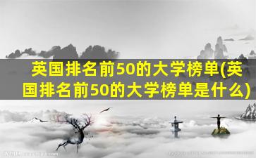 英国排名前50的大学榜单(英国排名前50的大学榜单是什么)