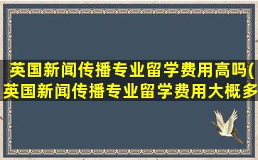 英国新闻传播专业留学费用高吗(英国新闻传播专业留学费用大概多少)