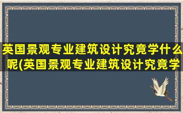 英国景观专业建筑设计究竟学什么呢(英国景观专业建筑设计究竟学什么呢视频)