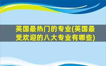 英国最热门的专业(英国最受欢迎的八大专业有哪些)