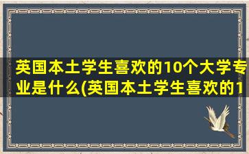 英国本土学生喜欢的10个大学专业是什么(英国本土学生喜欢的10个大学专业)