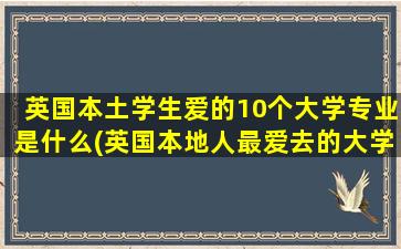 英国本土学生爱的10个大学专业是什么(英国本地人最爱去的大学)