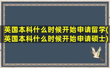 英国本科什么时候开始申请留学(英国本科什么时候开始申请硕士)