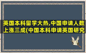 英国本科留学大热,中国申请人数上涨三成(中国本科申请英国研究生)