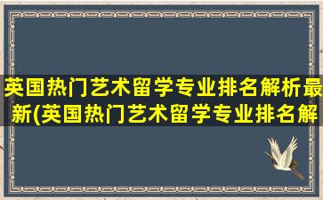 英国热门艺术留学专业排名解析最新(英国热门艺术留学专业排名解析图)