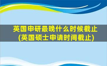 英国申研最晚什么时候截止(英国硕士申请时间截止)