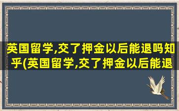 英国留学,交了押金以后能退吗知乎(英国留学,交了押金以后能退吗现在)