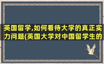 英国留学,如何看待大学的真正实力问题(英国大学对中国留学生的态度)