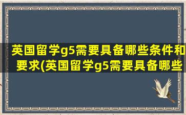 英国留学g5需要具备哪些条件和要求(英国留学g5需要具备哪些条件和条件)