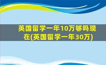 英国留学一年10万够吗现在(英国留学一年30万)