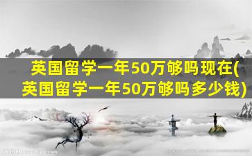 英国留学一年50万够吗现在(英国留学一年50万够吗多少钱)