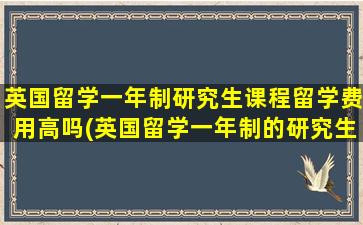 英国留学一年制研究生课程留学费用高吗(英国留学一年制的研究生)