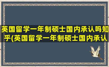 英国留学一年制硕士国内承认吗知乎(英国留学一年制硕士国内承认吗现在)