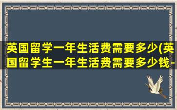 英国留学一年生活费需要多少(英国留学生一年生活费需要多少钱-)