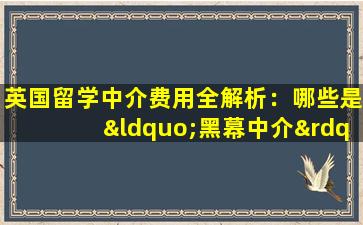 英国留学中介费用全解析：哪些是“黑幕中介”？