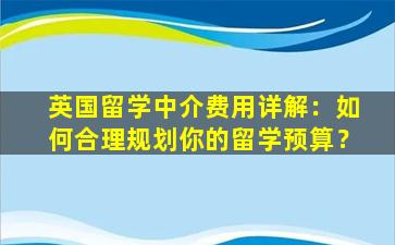 英国留学中介费用详解：如何合理规划你的留学预算？