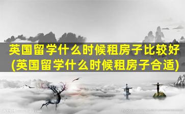 英国留学什么时候租房子比较好(英国留学什么时候租房子合适)